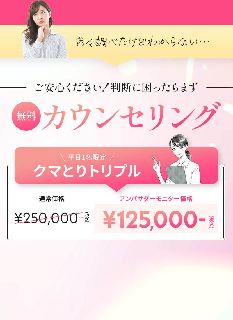 色々調べたけど分からない… でもご安心ください！判断に困ったらまず無料のカウンセリングを 平日1名限定で、クマとりトリプルがアンバサダーモニター価格の税込125,000円