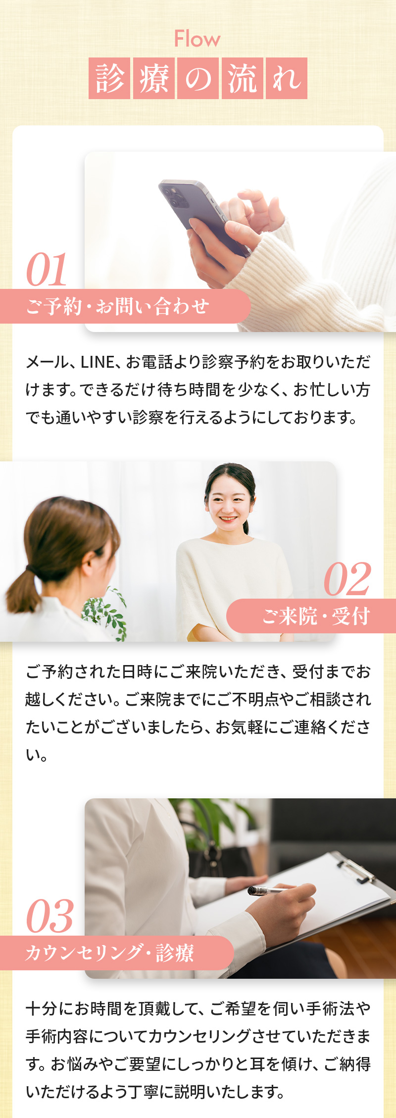 診療の流れ 01:ご予約・お問い合わせ メール、LINE、お電話より診察予約をお取りいただけます。できるだけ待ち時間を少なく、お忙しい方でも通いやすい診察を行えるようにしております。 02:ご来院・受付 ご予約された日時にご来院いただき、受付までお越しください。ご来院までにご不明点やご相談されたいことがございましたら、お気軽にご連絡ください。 03:カウンセリング・診療 十分にお時間を頂戴して、ご希望を伺い手術法や手術内容についてカウンセリングさせていただきます。お悩みやご要望にしっかりと耳を傾け、ご納得いただけるよう丁寧に説明いたします。