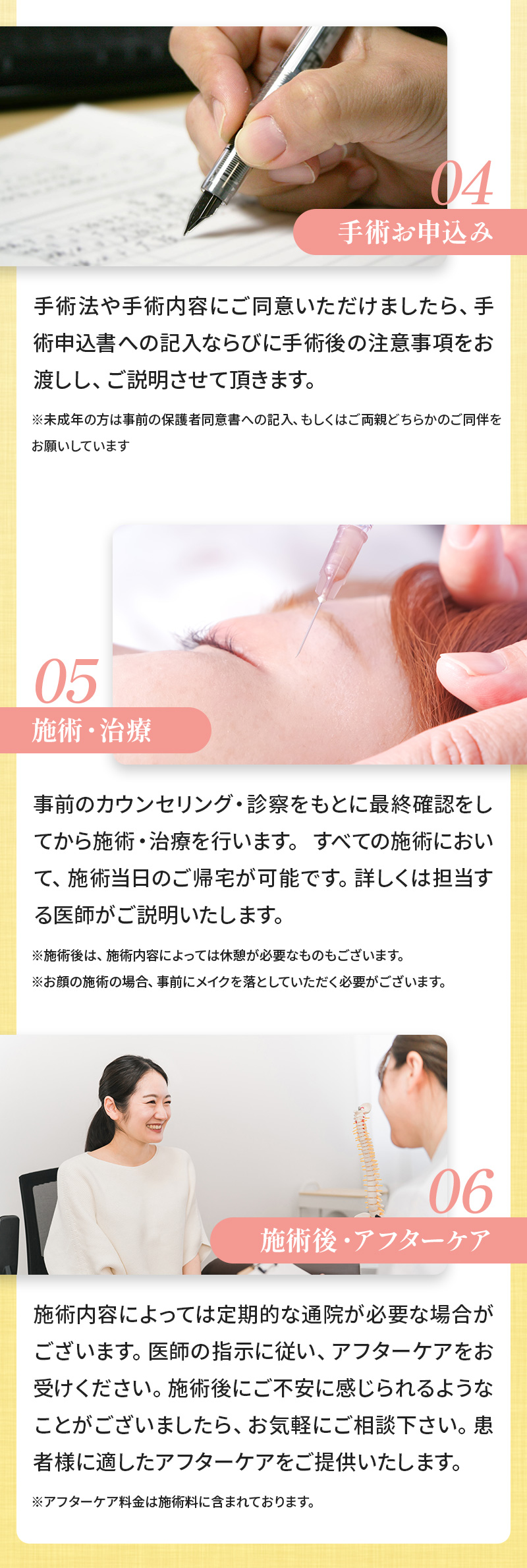 04:手術お申込み 手術法や手術内容にご同意いただけましたら、手術申込書への記入ならびに手術後の注意事項をお渡しし、ご説明させて頂きます。※未成年の方は事前の保護者同意書への記入、もしくはご両親どちらかのご同伴をお願いしています 05:施術・治療 事前のカウンセリング・診察をもとに最終確認をしてから施術・治療を行います。 すべての施術において、施術当日のご帰宅が可能です。詳しくは担当する医師がご説明いたします。 ※施術後は、施術内容によっては休憩が必要なものもございます。※お顔の施術の場合、事前にメイクを落としていただく必要がございます。 06:施術後・アフターケア 施術内容によっては定期的な通院が必要な場合がございます。医師の指示に従い、アフターケアをお受けください。施術後にご不安に感じられるようなことがございましたら、お気軽にご相談下さい。患者様に適したアフターケアをご提供いたします。※アフターケア料金は施術料に含まれております。