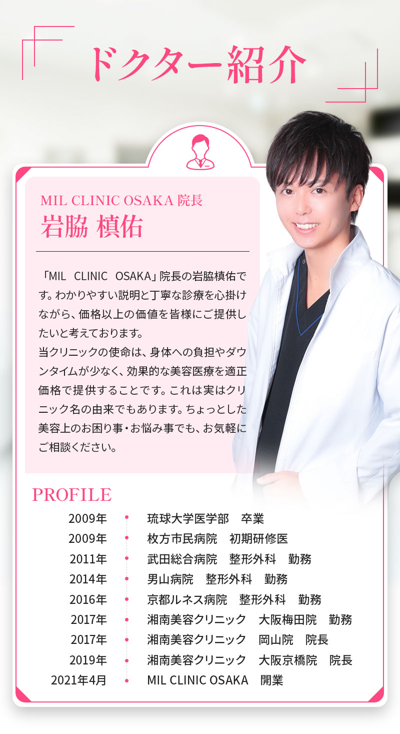 ドクター紹介 MIL CLINIC OSAKA 院長 岩脇 槙佑 「MIL CLINIC OSAKA」院長の岩脇槙佑です。わかりやすい説明と丁寧な診療を心掛けながら、価格以上の価値を皆様にご提供したいと考えております。当クリニックの使命は、身体への負担やダウンタイムが少なく、効果的な美容医療を適正価格で提供することです。これは実はクリニック名の由来でもあります。ちょっとした美容上のお困り事・お悩み事でも、お気軽にご相談ください。